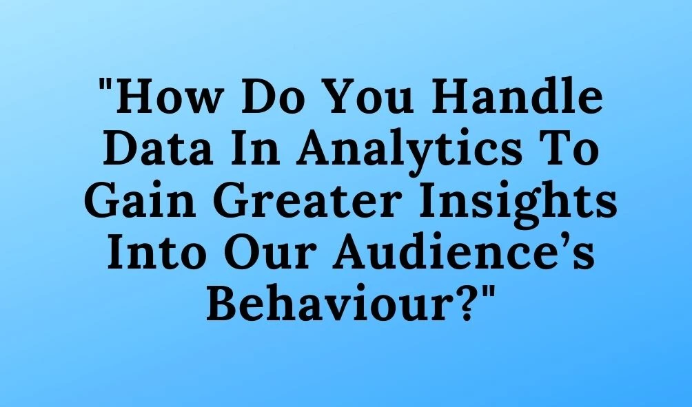 How Do You Handle Data In Analytics To Gain Greater Insights Into Our Audience’s Behaviour?